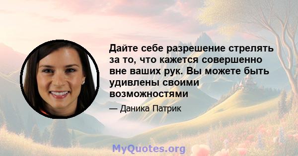 Дайте себе разрешение стрелять за то, что кажется совершенно вне ваших рук. Вы можете быть удивлены своими возможностями