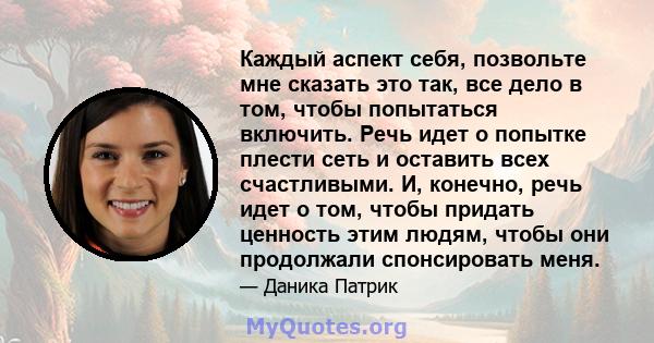 Каждый аспект себя, позвольте мне сказать это так, все дело в том, чтобы попытаться включить. Речь идет о попытке плести сеть и оставить всех счастливыми. И, конечно, речь идет о том, чтобы придать ценность этим людям,