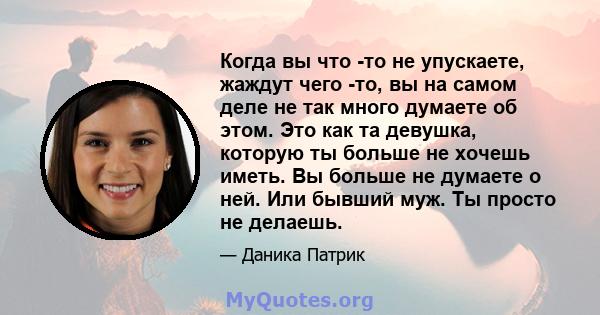 Когда вы что -то не упускаете, жаждут чего -то, вы на самом деле не так много думаете об этом. Это как та девушка, которую ты больше не хочешь иметь. Вы больше не думаете о ней. Или бывший муж. Ты просто не делаешь.