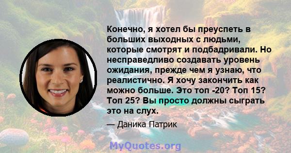 Конечно, я хотел бы преуспеть в больших выходных с людьми, которые смотрят и подбадривали. Но несправедливо создавать уровень ожидания, прежде чем я узнаю, что реалистично. Я хочу закончить как можно больше. Это топ