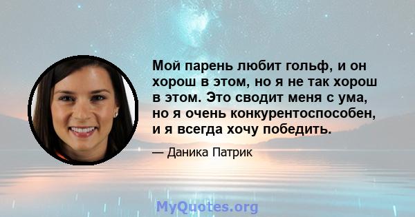 Мой парень любит гольф, и он хорош в этом, но я не так хорош в этом. Это сводит меня с ума, но я очень конкурентоспособен, и я всегда хочу победить.