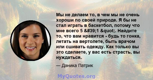 Мы не делаем то, в чем мы не очень хороши по своей природе. Я бы не стал играть в баскетбол, потому что мне всего 5 '1 ". Найдите то, что вам нравится - будь то гонка, летать на вертолете, быть врачом или