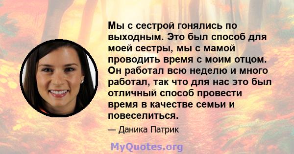 Мы с сестрой гонялись по выходным. Это был способ для моей сестры, мы с мамой проводить время с моим отцом. Он работал всю неделю и много работал, так что для нас это был отличный способ провести время в качестве семьи