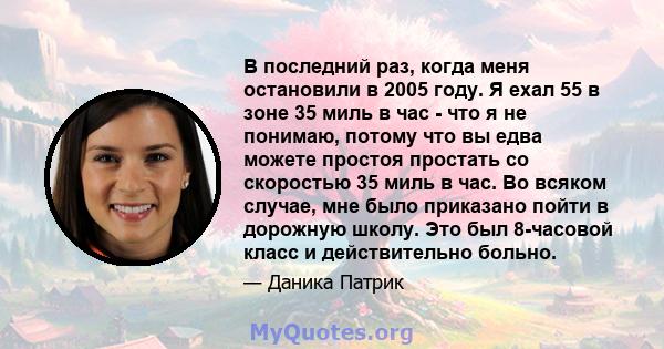 В последний раз, когда меня остановили в 2005 году. Я ехал 55 в зоне 35 миль в час - что я не понимаю, потому что вы едва можете простоя простать со скоростью 35 миль в час. Во всяком случае, мне было приказано пойти в