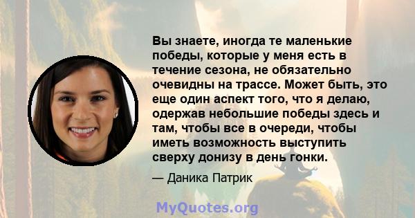 Вы знаете, иногда те маленькие победы, которые у меня есть в течение сезона, не обязательно очевидны на трассе. Может быть, это еще один аспект того, что я делаю, одержав небольшие победы здесь и там, чтобы все в