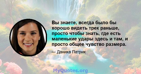 Вы знаете, всегда было бы хорошо видеть трек раньше, просто чтобы знать, где есть маленькие удары здесь и там, и просто общее чувство размера.