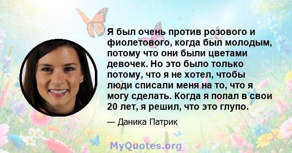 Я был очень против розового и фиолетового, когда был молодым, потому что они были цветами девочек. Но это было только потому, что я не хотел, чтобы люди списали меня на то, что я могу сделать. Когда я попал в свои 20