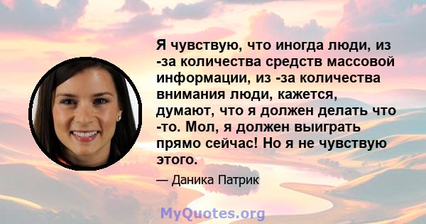 Я чувствую, что иногда люди, из -за количества средств массовой информации, из -за количества внимания люди, кажется, думают, что я должен делать что -то. Мол, я должен выиграть прямо сейчас! Но я не чувствую этого.