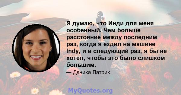 Я думаю, что Инди для меня особенный. Чем больше расстояние между последним раз, когда я ездил на машине Indy, и в следующий раз, я бы не хотел, чтобы это было слишком большим.