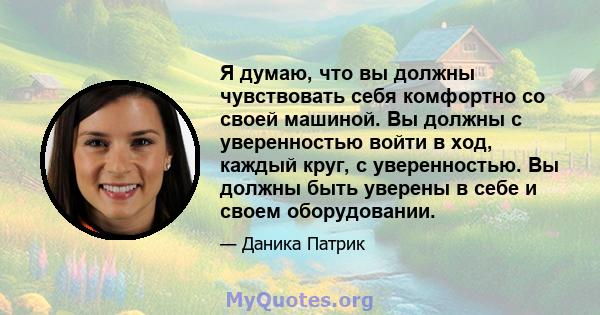 Я думаю, что вы должны чувствовать себя комфортно со своей машиной. Вы должны с уверенностью войти в ход, каждый круг, с уверенностью. Вы должны быть уверены в себе и своем оборудовании.