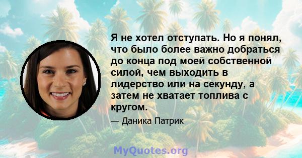 Я не хотел отступать. Но я понял, что было более важно добраться до конца под моей собственной силой, чем выходить в лидерство или на секунду, а затем не хватает топлива с кругом.