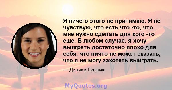 Я ничего этого не принимаю. Я не чувствую, что есть что -то, что мне нужно сделать для кого -то еще. В любом случае, я хочу выиграть достаточно плохо для себя, что ничто не может сказать, что я не могу захотеть выиграть.