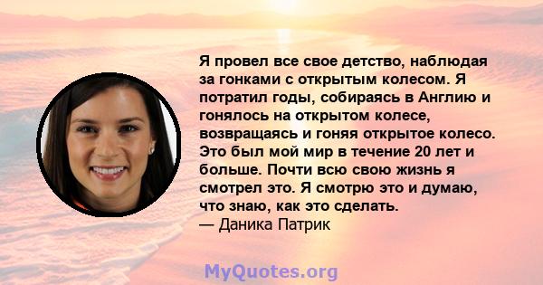 Я провел все свое детство, наблюдая за гонками с открытым колесом. Я потратил годы, собираясь в Англию и гонялось на открытом колесе, возвращаясь и гоняя открытое колесо. Это был мой мир в течение 20 лет и больше. Почти 