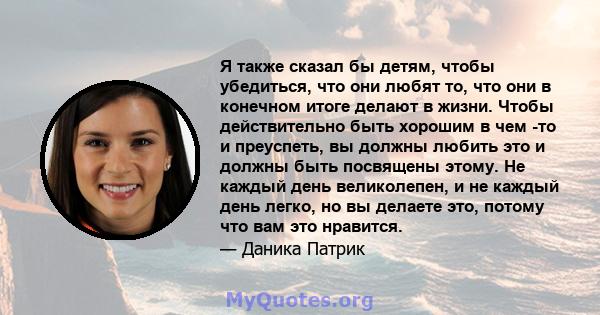 Я также сказал бы детям, чтобы убедиться, что они любят то, что они в конечном итоге делают в жизни. Чтобы действительно быть хорошим в чем -то и преуспеть, вы должны любить это и должны быть посвящены этому. Не каждый