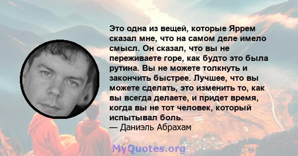 Это одна из вещей, которые Яррем сказал мне, что на самом деле имело смысл. Он сказал, что вы не переживаете горе, как будто это была рутина. Вы не можете толкнуть и закончить быстрее. Лучшее, что вы можете сделать, это 