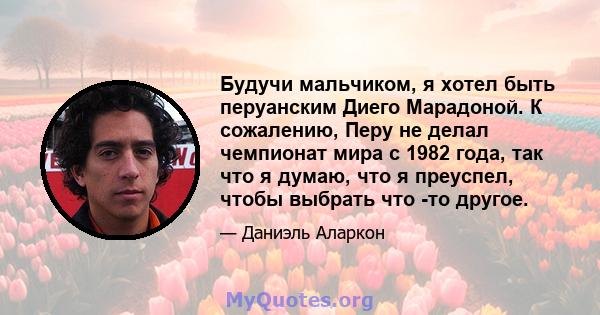 Будучи мальчиком, я хотел быть перуанским Диего Марадоной. К сожалению, Перу не делал чемпионат мира с 1982 года, так что я думаю, что я преуспел, чтобы выбрать что -то другое.