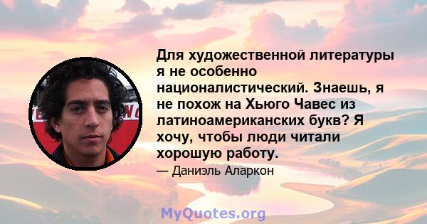 Для художественной литературы я не особенно националистический. Знаешь, я не похож на Хьюго Чавес из латиноамериканских букв? Я хочу, чтобы люди читали хорошую работу.