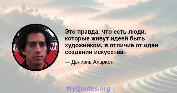 Это правда, что есть люди, которые живут идеей быть художником, в отличие от идеи создания искусства.