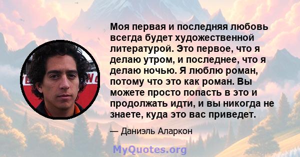 Моя первая и последняя любовь всегда будет художественной литературой. Это первое, что я делаю утром, и последнее, что я делаю ночью. Я люблю роман, потому что это как роман. Вы можете просто попасть в это и продолжать