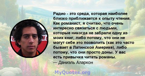 Радио - это среда, которая наиболее близко приближается к опыту чтения. Как романист, я считаю, что очень интересно связаться с людьми, которые никогда не забрали одну из моих книг, либо потому, что они не могут себе