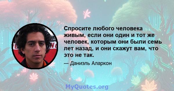 Спросите любого человека живым, если они один и тот же человек, которым они были семь лет назад, и они скажут вам, что это не так.