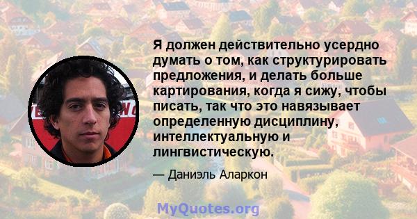 Я должен действительно усердно думать о том, как структурировать предложения, и делать больше картирования, когда я сижу, чтобы писать, так что это навязывает определенную дисциплину, интеллектуальную и лингвистическую.