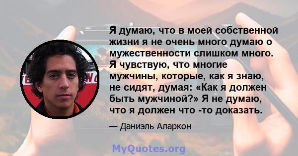 Я думаю, что в моей собственной жизни я не очень много думаю о мужественности слишком много. Я чувствую, что многие мужчины, которые, как я знаю, не сидят, думая: «Как я должен быть мужчиной?» Я не думаю, что я должен