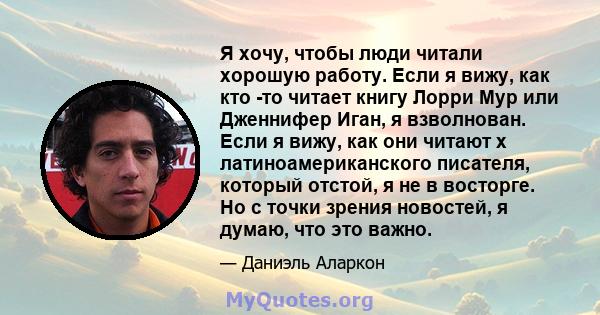 Я хочу, чтобы люди читали хорошую работу. Если я вижу, как кто -то читает книгу Лорри Мур или Дженнифер Иган, я взволнован. Если я вижу, как они читают x латиноамериканского писателя, который отстой, я не в восторге. Но 