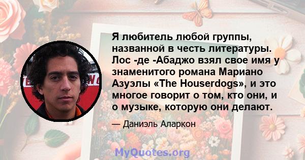 Я любитель любой группы, названной в честь литературы. Лос -де -Абаджо взял свое имя у знаменитого романа Мариано Азуэлы «The Houserdogs», и это многое говорит о том, кто они, и о музыке, которую они делают.