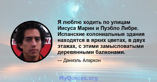 Я люблю ходить по улицам Иисуса Марии и Пуэбло Либре. Испанские колониальные здания находятся в ярких цветах, в двух этажах, с этими замысловатыми деревянными балконами.