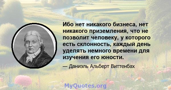 Ибо нет никакого бизнеса, нет никакого приземления, что не позволит человеку, у которого есть склонность, каждый день уделять немного времени для изучения его юности.