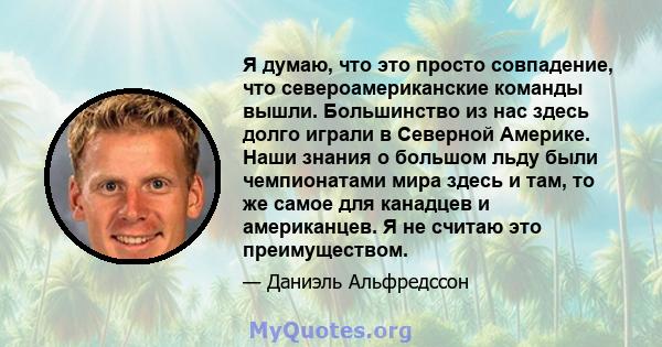 Я думаю, что это просто совпадение, что североамериканские команды вышли. Большинство из нас здесь долго играли в Северной Америке. Наши знания о большом льду были чемпионатами мира здесь и там, то же самое для канадцев 