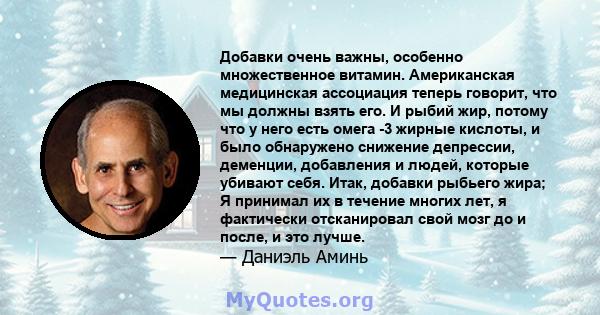 Добавки очень важны, особенно множественное витамин. Американская медицинская ассоциация теперь говорит, что мы должны взять его. И рыбий жир, потому что у него есть омега -3 жирные кислоты, и было обнаружено снижение