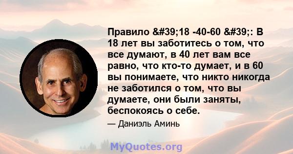 Правило '18 -40-60 ': В 18 лет вы заботитесь о том, что все думают, в 40 лет вам все равно, что кто-то думает, и в 60 вы понимаете, что никто никогда не заботился о том, что вы думаете, они были заняты,