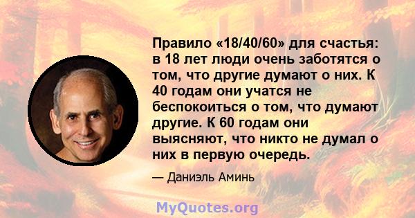 Правило «18/40/60» для счастья: в 18 лет люди очень заботятся о том, что другие думают о них. К 40 годам они учатся не беспокоиться о том, что думают другие. К 60 годам они выясняют, что никто не думал о них в первую