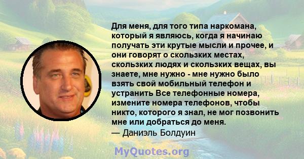 Для меня, для того типа наркомана, который я являюсь, когда я начинаю получать эти крутые мысли и прочее, и они говорят о скользких местах, скользких людях и скользких вещах, вы знаете, мне нужно - мне нужно было взять