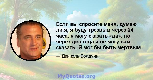 Если вы спросите меня, думаю ли я, я буду трезвым через 24 часа, я могу сказать «да», но через два года я не могу вам сказать. Я мог бы быть мертвым.