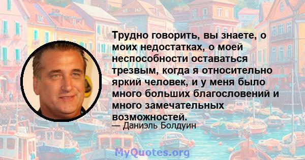 Трудно говорить, вы знаете, о моих недостатках, о моей неспособности оставаться трезвым, когда я относительно яркий человек, и у меня было много больших благословений и много замечательных возможностей.