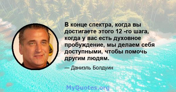 В конце спектра, когда вы достигаете этого 12 -го шага, когда у вас есть духовное пробуждение, мы делаем себя доступными, чтобы помочь другим людям.