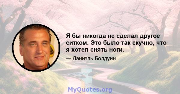 Я бы никогда не сделал другое ситком. Это было так скучно, что я хотел снять ноги.