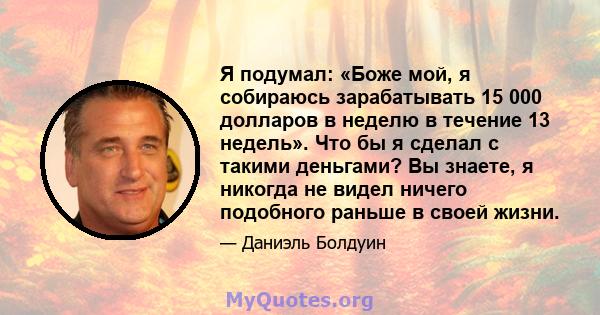 Я подумал: «Боже мой, я собираюсь зарабатывать 15 000 долларов в неделю в течение 13 недель». Что бы я сделал с такими деньгами? Вы знаете, я никогда не видел ничего подобного раньше в своей жизни.