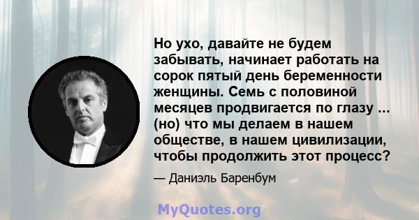 Но ухо, давайте не будем забывать, начинает работать на сорок пятый день беременности женщины. Семь с половиной месяцев продвигается по глазу ... (но) что мы делаем в нашем обществе, в нашем цивилизации, чтобы