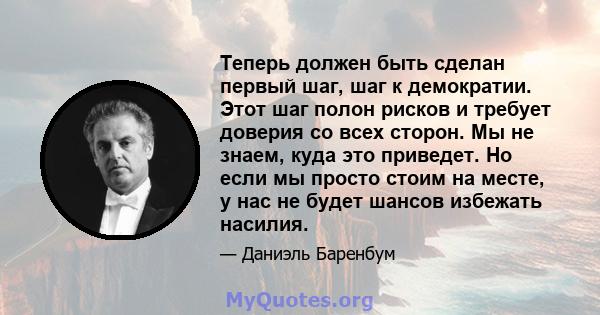 Теперь должен быть сделан первый шаг, шаг к демократии. Этот шаг полон рисков и требует доверия со всех сторон. Мы не знаем, куда это приведет. Но если мы просто стоим на месте, у нас не будет шансов избежать насилия.