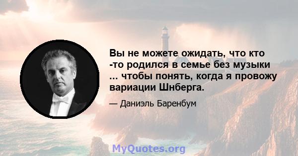 Вы не можете ожидать, что кто -то родился в семье без музыки ... чтобы понять, когда я провожу вариации Шнберга.