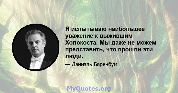 Я испытываю наибольшее уважение к выжившим Холокоста. Мы даже не можем представить, что прошли эти люди.