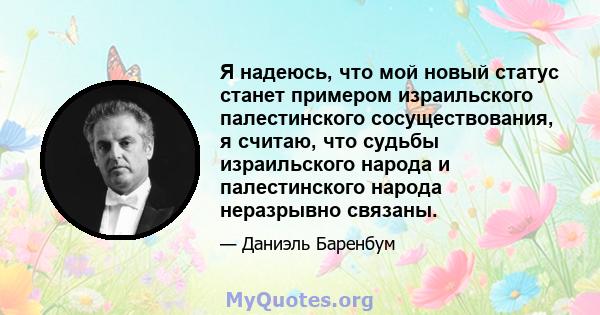 Я надеюсь, что мой новый статус станет примером израильского палестинского сосуществования, я считаю, что судьбы израильского народа и палестинского народа неразрывно связаны.