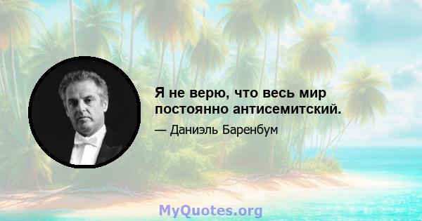 Я не верю, что весь мир постоянно антисемитский.