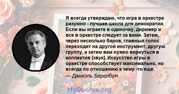 Я всегда утверждаю, что игра в оркестре разумно - лучшая школа для демократии. Если вы играете в одиночку, дирижер и все в оркестре следует за вами. Затем, через несколько баров, главный голос переходит на другой