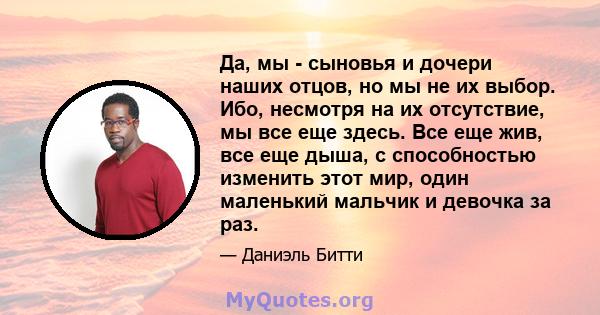 Да, мы - сыновья и дочери наших отцов, но мы не их выбор. Ибо, несмотря на их отсутствие, мы все еще здесь. Все еще жив, все еще дыша, с способностью изменить этот мир, один маленький мальчик и девочка за раз.