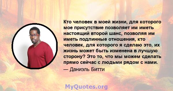 Кто человек в моей жизни, для которого мое присутствие позволяет им иметь настоящий второй шанс, позволяя им иметь подлинные отношения, кто человек, для которого я сделаю это, их жизнь может быть изменена в лучшую